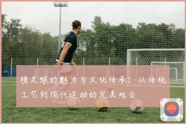 绣足球的魅力与文化传承：从传统工艺到现代运动的完美结合
