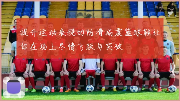 提升运动表现的防滑减震篮球鞋让你在场上尽情飞跃与突破