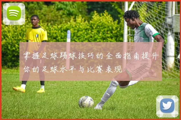 掌握足球踢球技巧的全面指南提升你的足球水平与比赛表现